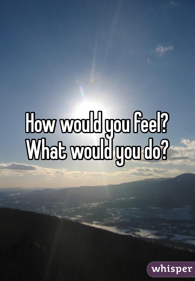 How would you feel?
What would you do?