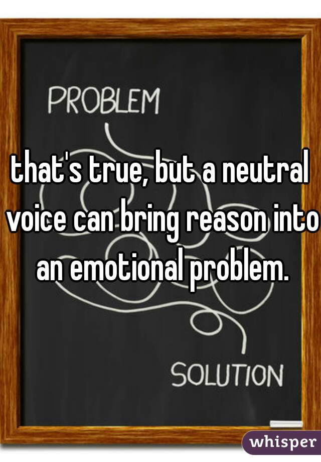 that's true, but a neutral voice can bring reason into an emotional problem.
