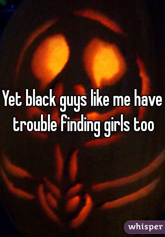Yet black guys like me have trouble finding girls too