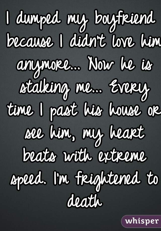 I dumped my boyfriend because I didn't love him anymore... Now he is stalking me... Every time I past his house or see him, my heart beats with extreme speed. I'm frightened to death
