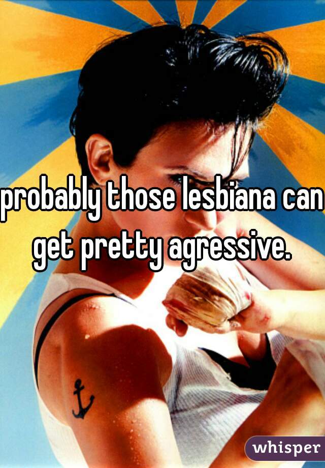 probably those lesbiana can get pretty agressive. 