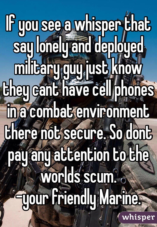 If you see a whisper that say lonely and deployed military guy just know they cant have cell phones in a combat environment there not secure. So dont pay any attention to the worlds scum.
-your friendly Marine.