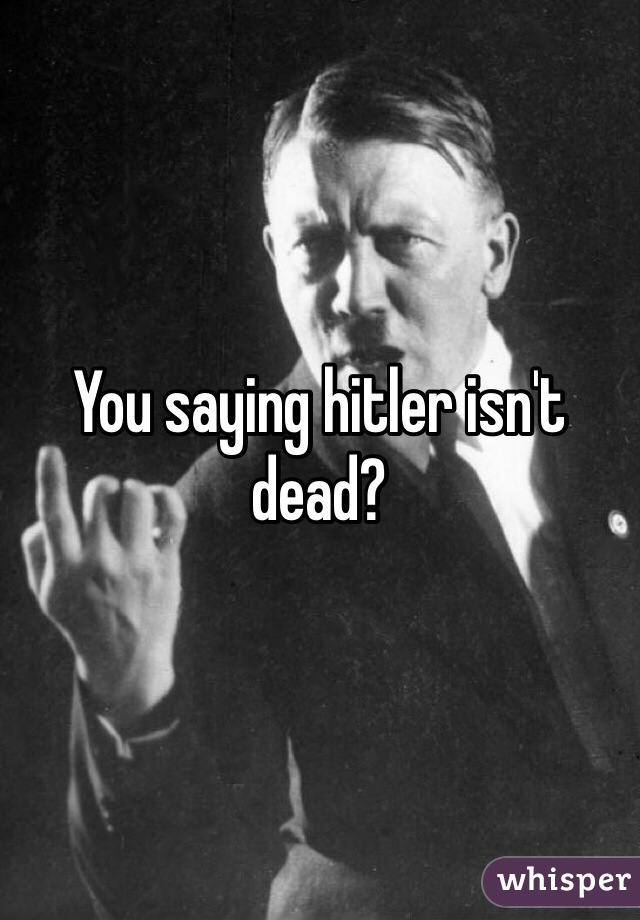 You saying hitler isn't dead?