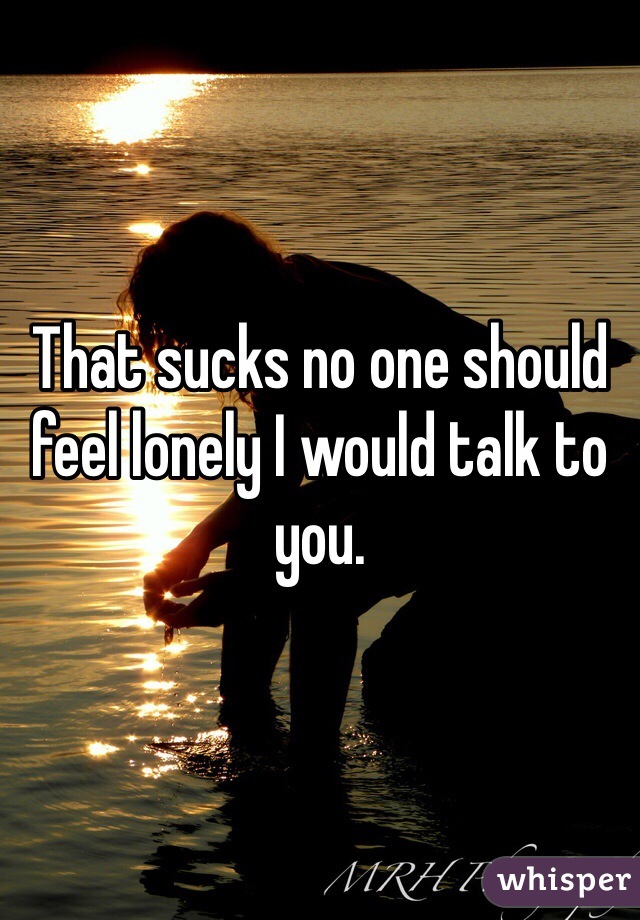 That sucks no one should feel lonely I would talk to you. 