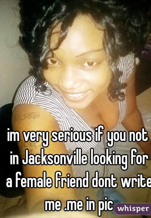 im very serious if you not in Jacksonville looking for a female friend dont write me .me in pic