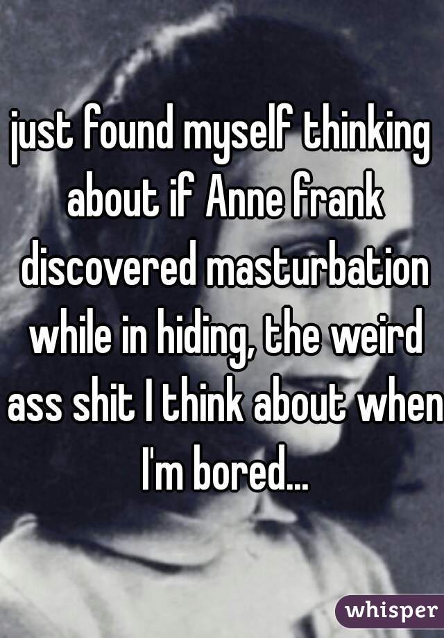 just found myself thinking about if Anne frank discovered masturbation while in hiding, the weird ass shit I think about when I'm bored...