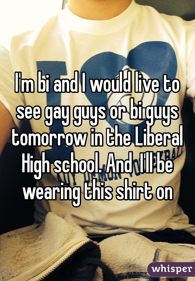 I'm bi and I would live to see gay guys or bi guys tomorrow in the Liberal High school. And  I'll be wearing this shirt on