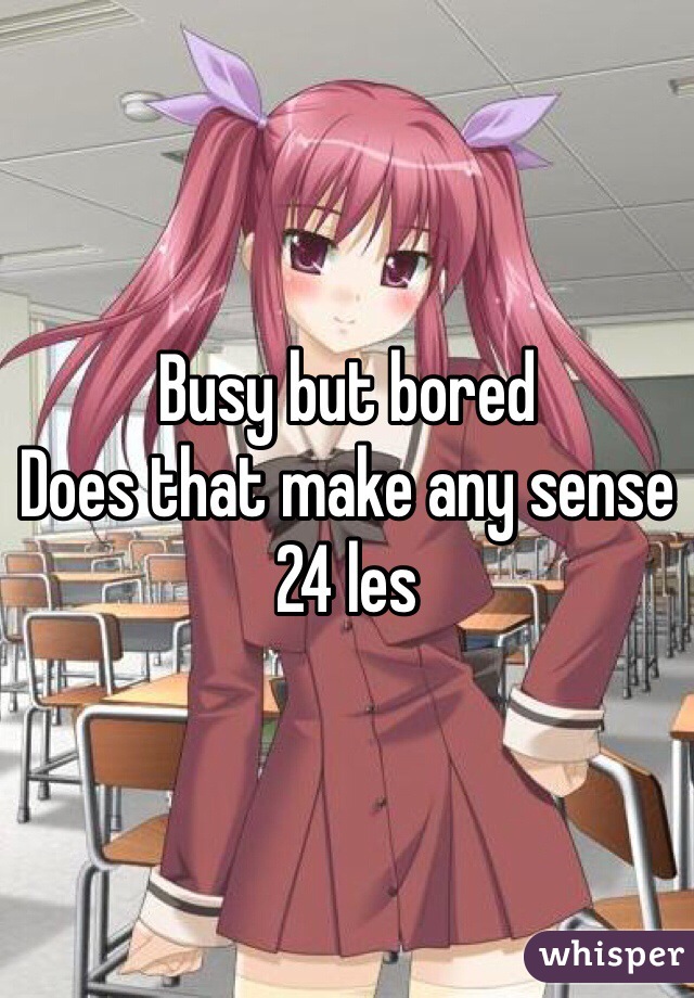 Busy but bored
Does that make any sense
24 les