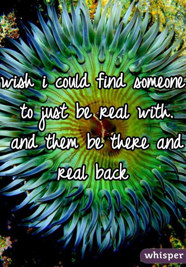 wish i could find someone to just be real with. and them be there and real back 