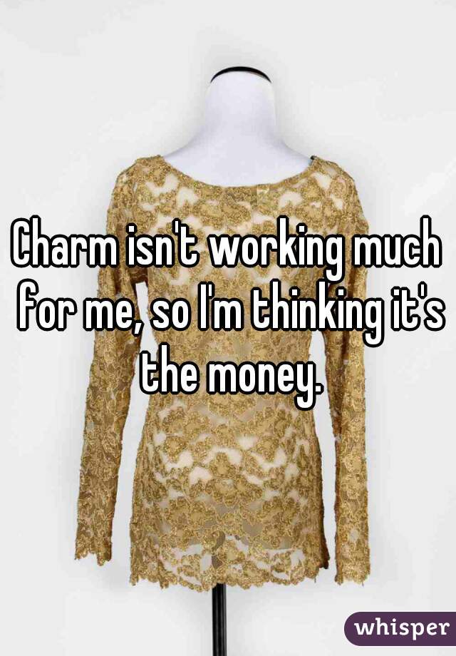 Charm isn't working much for me, so I'm thinking it's the money.