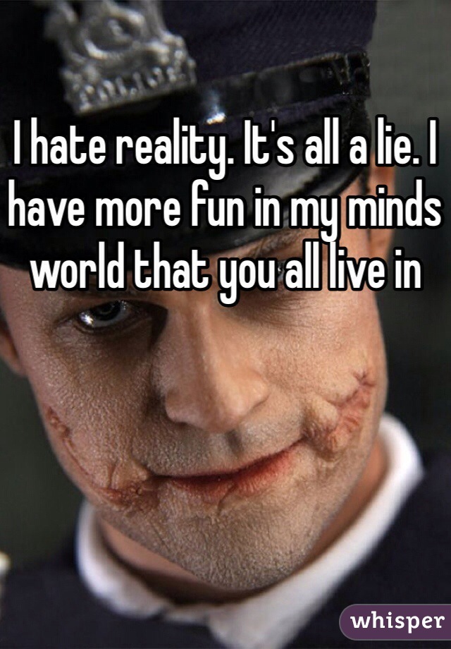 I hate reality. It's all a lie. I have more fun in my minds world that you all live in