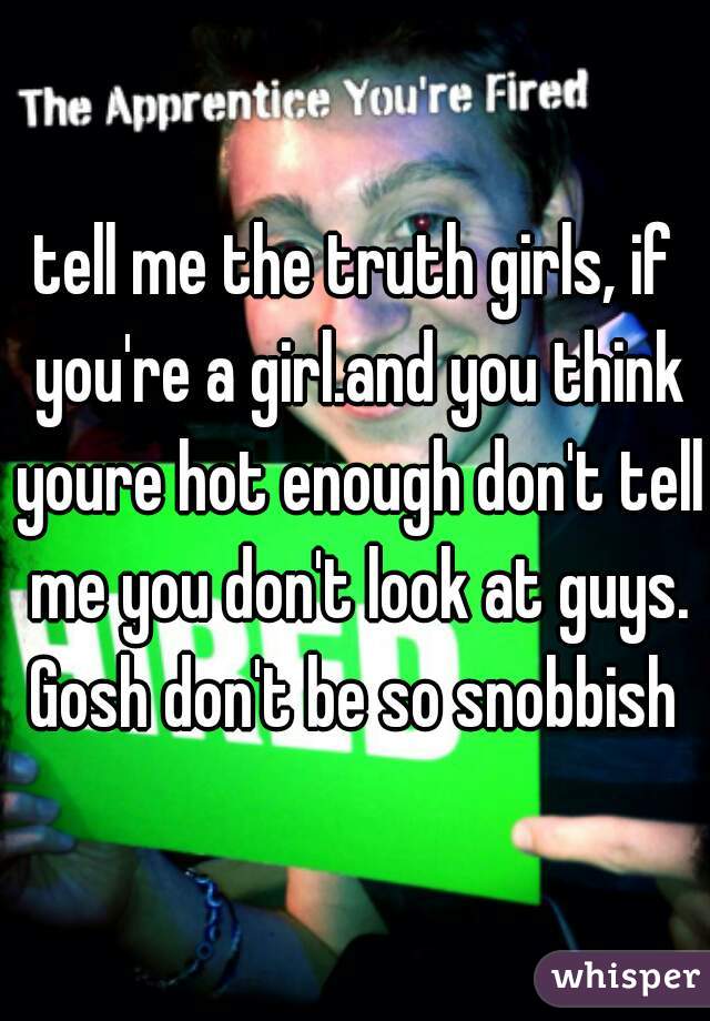 tell me the truth girls, if you're a girl.and you think youre hot enough don't tell me you don't look at guys. Gosh don't be so snobbish 
