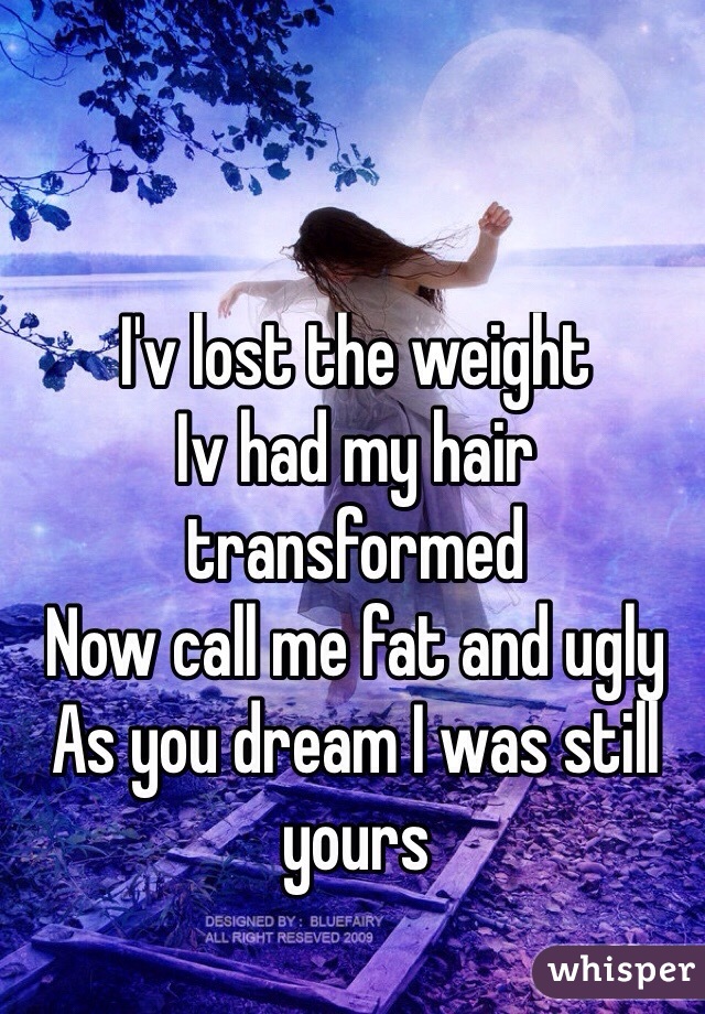 I'v lost the weight
Iv had my hair transformed 
Now call me fat and ugly
As you dream I was still yours
