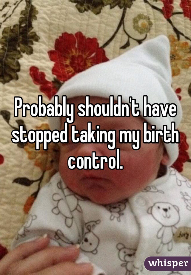 Probably shouldn't have stopped taking my birth control. 