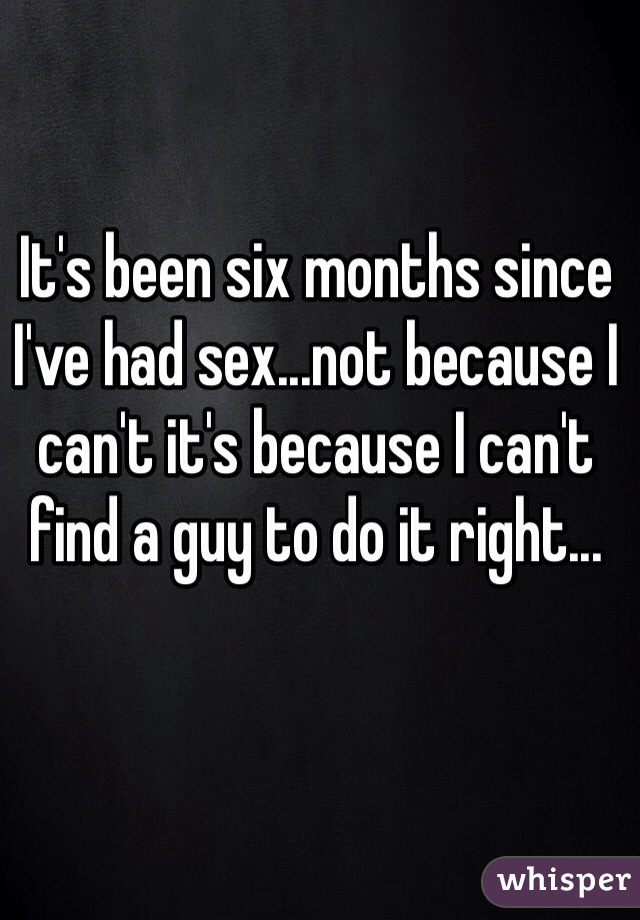 It's been six months since I've had sex...not because I can't it's because I can't find a guy to do it right...