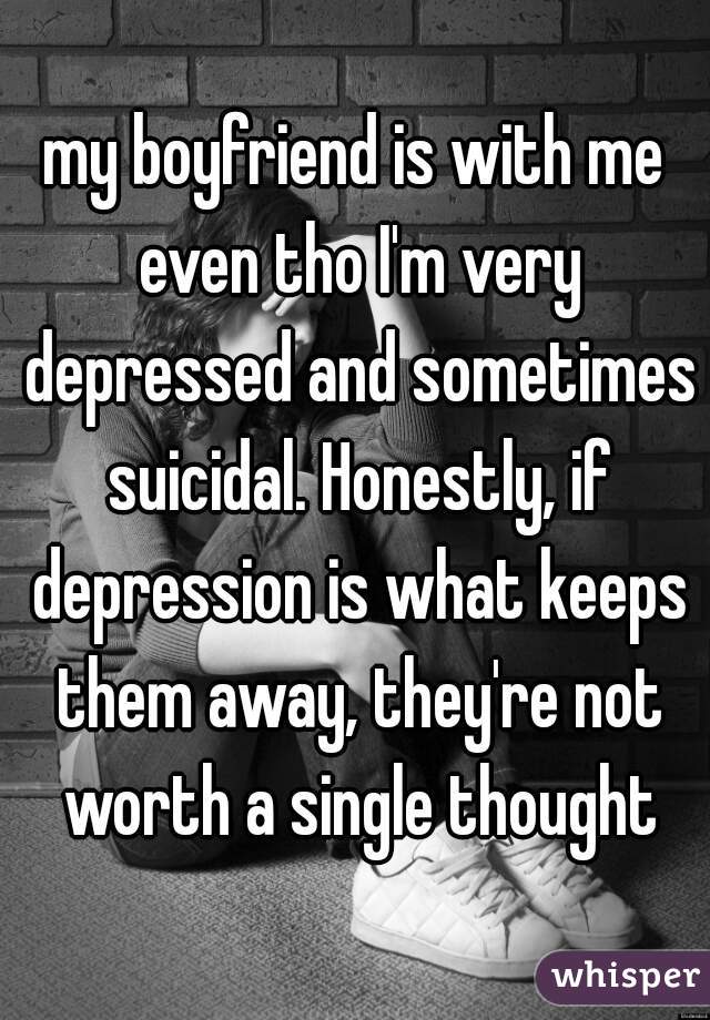 my boyfriend is with me even tho I'm very depressed and sometimes suicidal. Honestly, if depression is what keeps them away, they're not worth a single thought