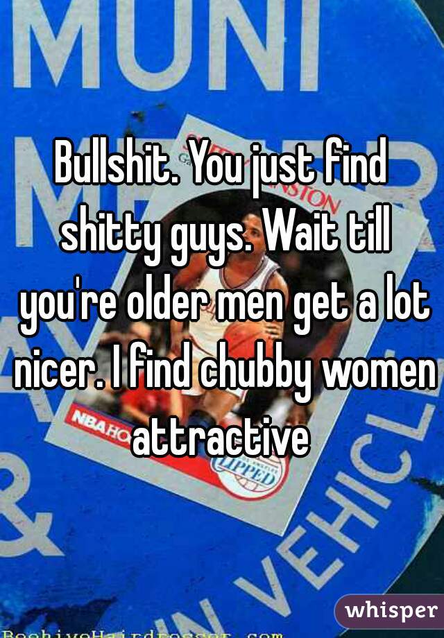 Bullshit. You just find shitty guys. Wait till you're older men get a lot nicer. I find chubby women attractive 