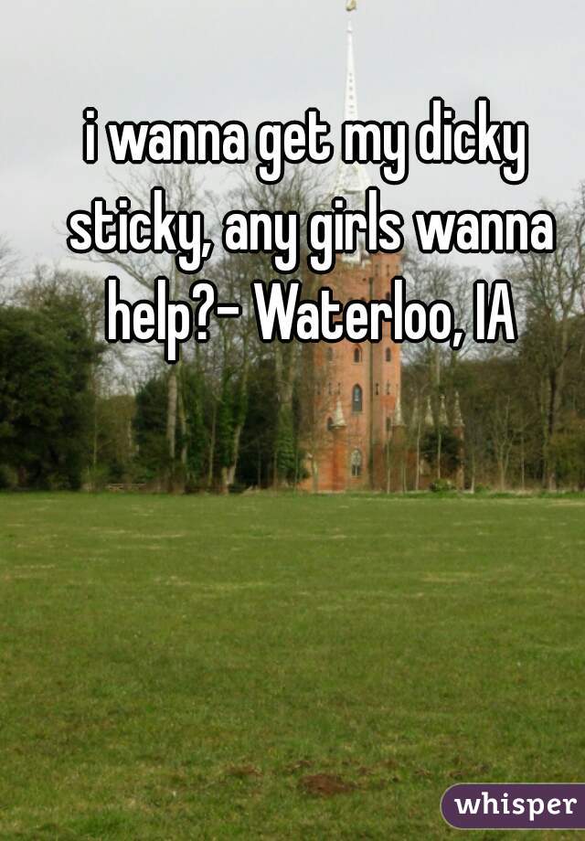 i wanna get my dicky sticky, any girls wanna help?- Waterloo, IA