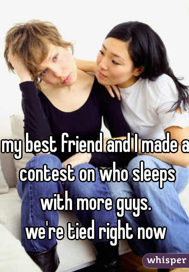 my best friend and I made a contest on who sleeps with more guys. 

we're tied right now