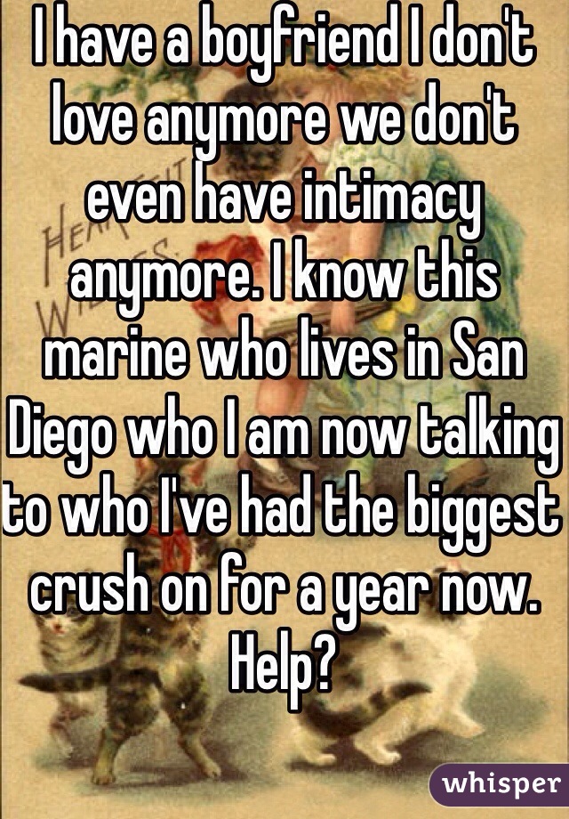 I have a boyfriend I don't love anymore we don't even have intimacy anymore. I know this marine who lives in San Diego who I am now talking to who I've had the biggest crush on for a year now. Help? 