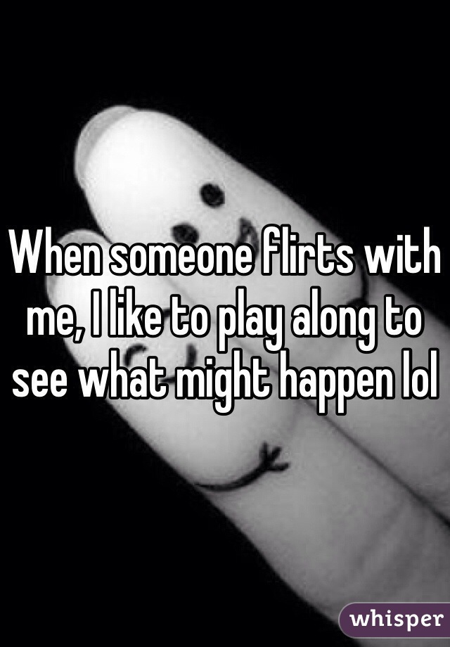 When someone flirts with me, I like to play along to see what might happen lol