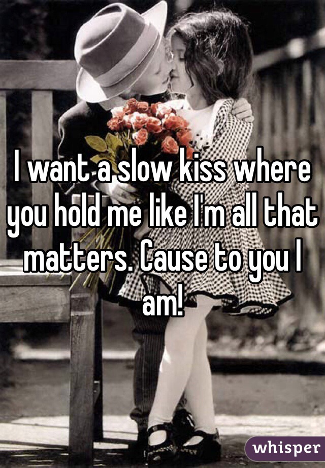 I want a slow kiss where you hold me like I'm all that matters. Cause to you I am! 