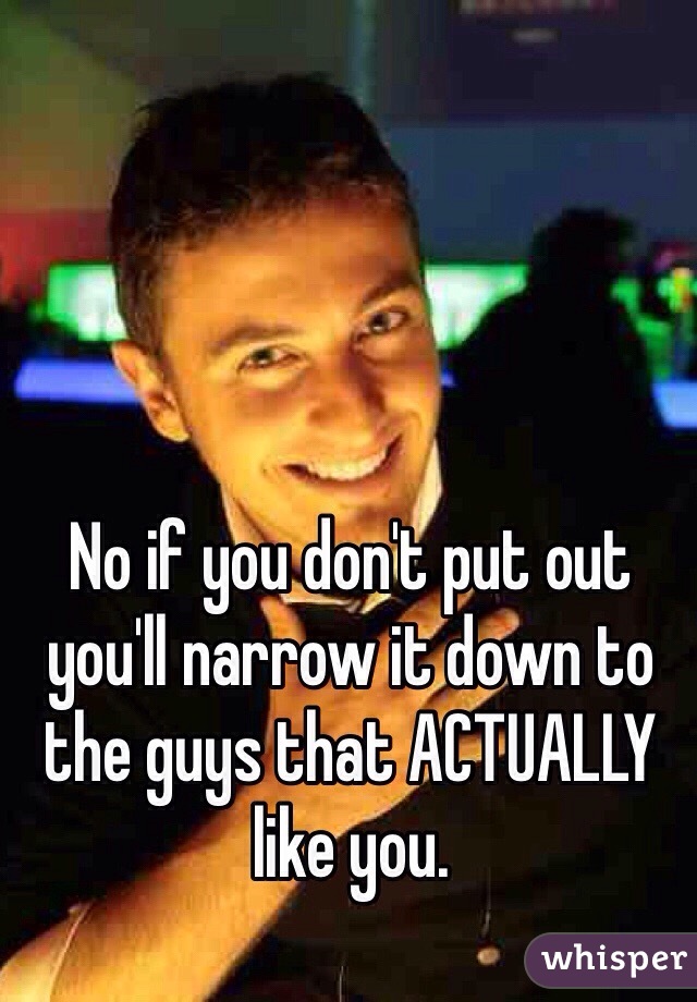 No if you don't put out you'll narrow it down to the guys that ACTUALLY like you. 