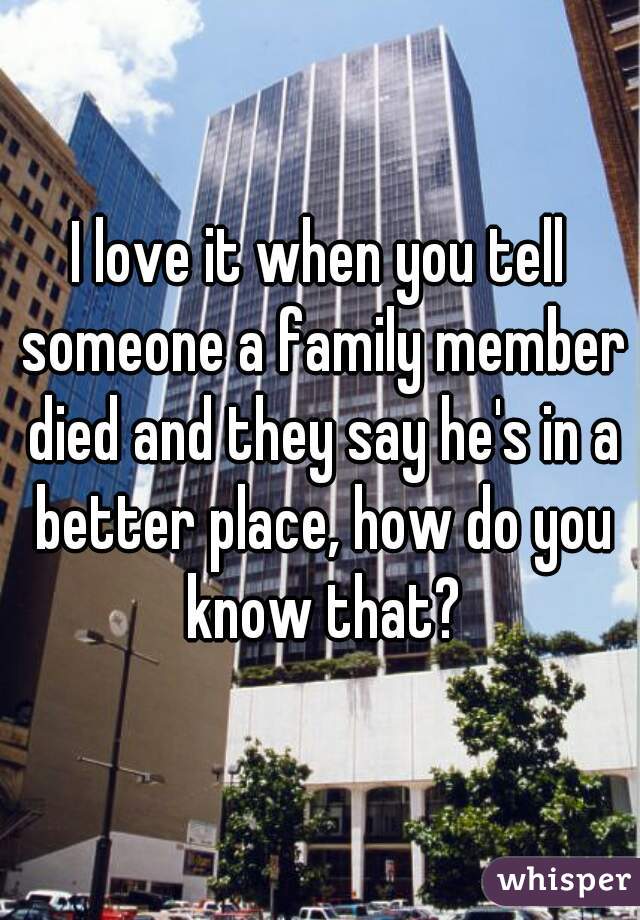 I love it when you tell someone a family member died and they say he's in a better place, how do you know that?