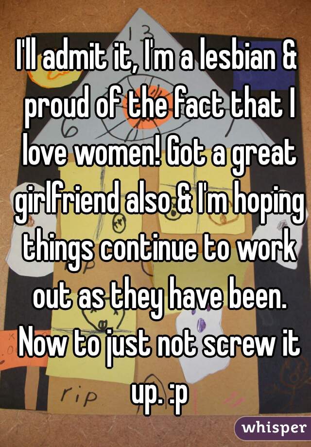 I'll admit it, I'm a lesbian & proud of the fact that I love women! Got a great girlfriend also & I'm hoping things continue to work out as they have been. Now to just not screw it up. :p