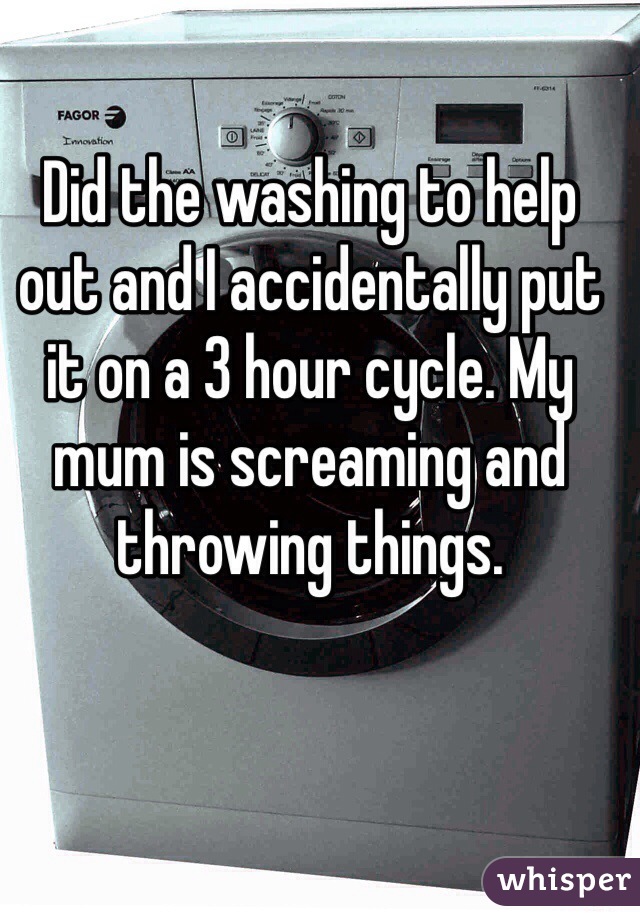 Did the washing to help out and I accidentally put it on a 3 hour cycle. My mum is screaming and throwing things.