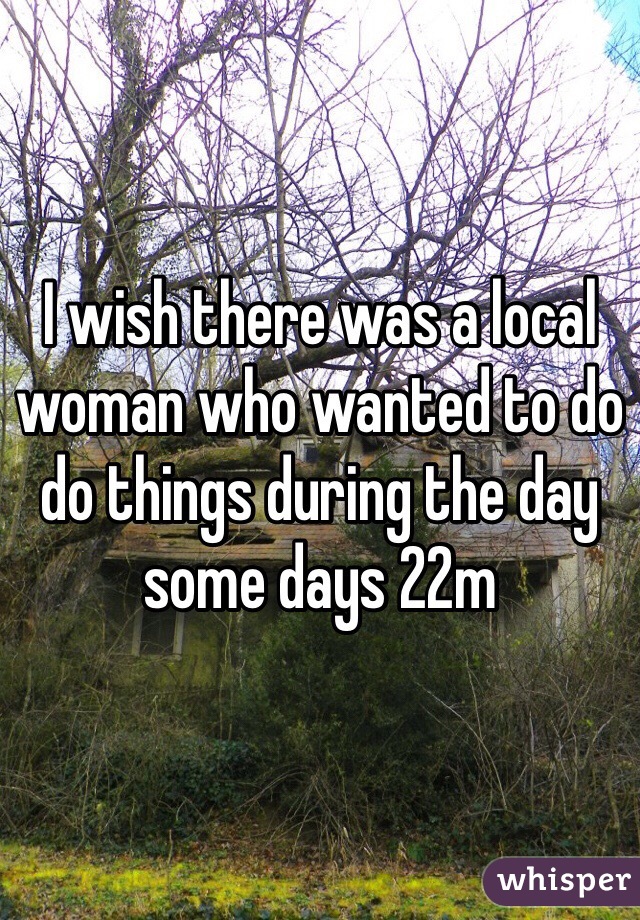 I wish there was a local woman who wanted to do do things during the day some days 22m