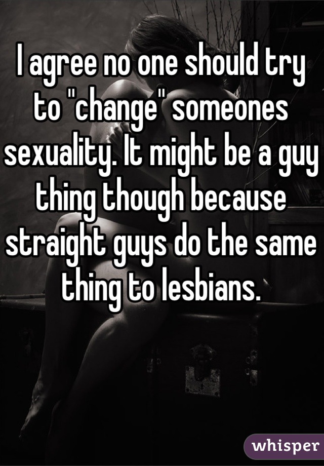 I agree no one should try to "change" someones sexuality. It might be a guy thing though because straight guys do the same thing to lesbians.