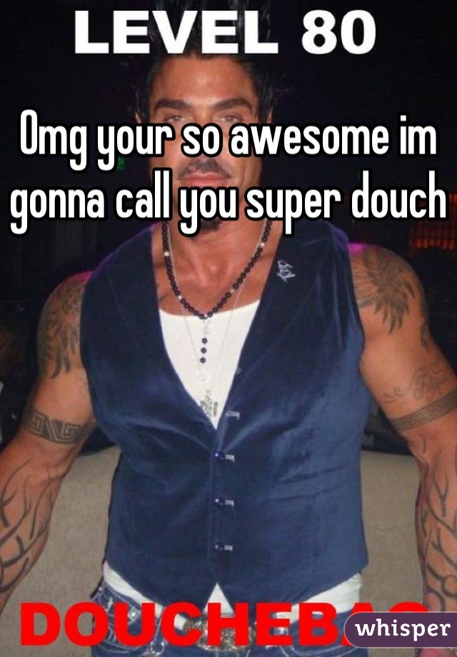 Omg your so awesome im gonna call you super douch