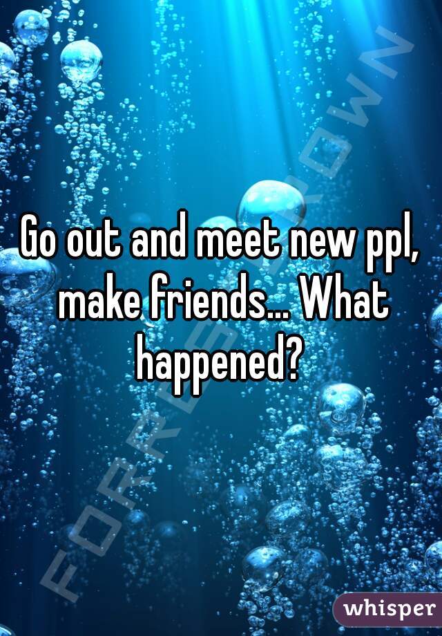 Go out and meet new ppl, make friends... What happened? 