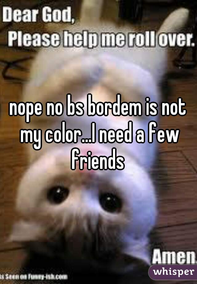 nope no bs bordem is not my color...I need a few friends 