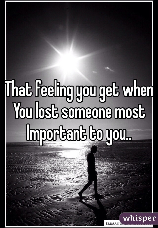 That feeling you get when
You lost someone most
Important to you..