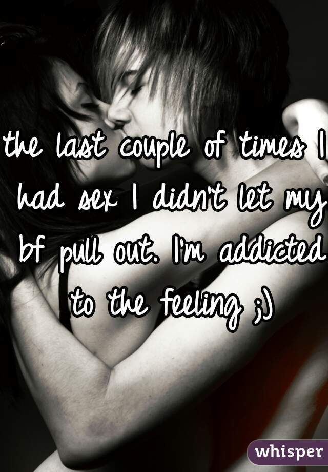the last couple of times I had sex I didn't let my bf pull out. I'm addicted to the feeling ;)