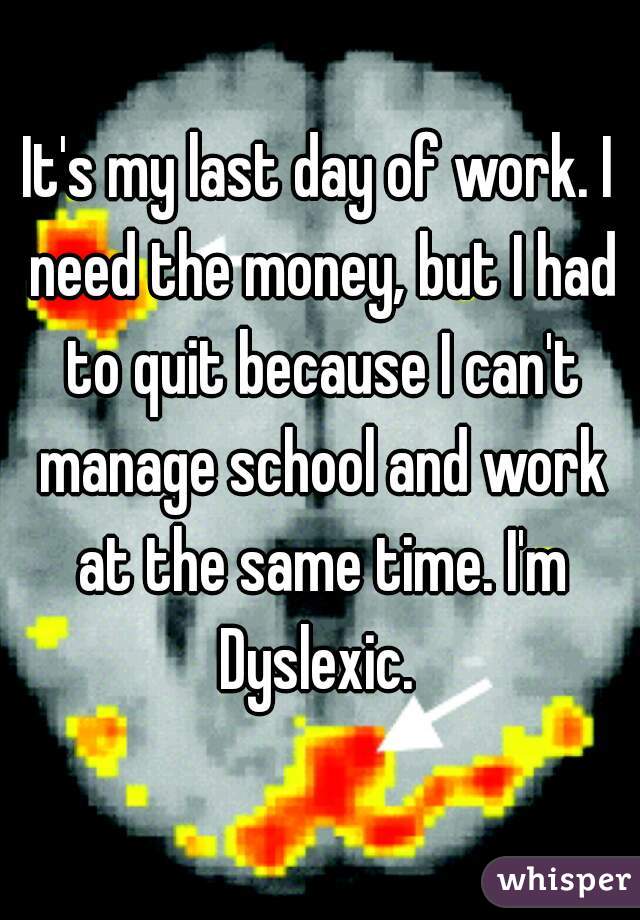It's my last day of work. I need the money, but I had to quit because I can't manage school and work at the same time. I'm Dyslexic. 
