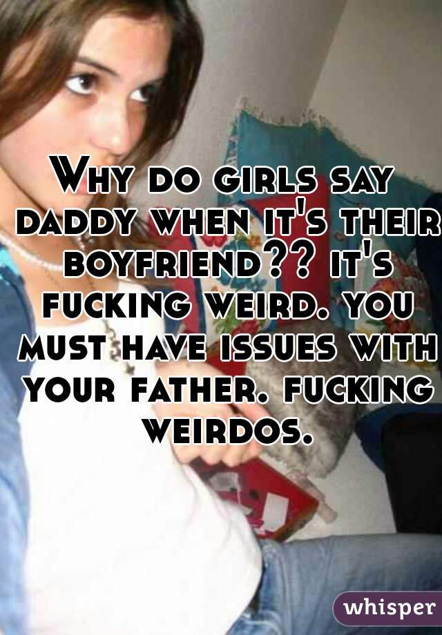 Why do girls say daddy when it's their boyfriend?? it's fucking weird. you must have issues with your father. fucking weirdos.