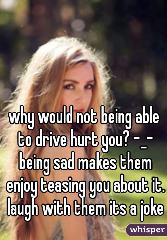 why would not being able to drive hurt you? -_- being sad makes them enjoy teasing you about it. laugh with them its a joke
