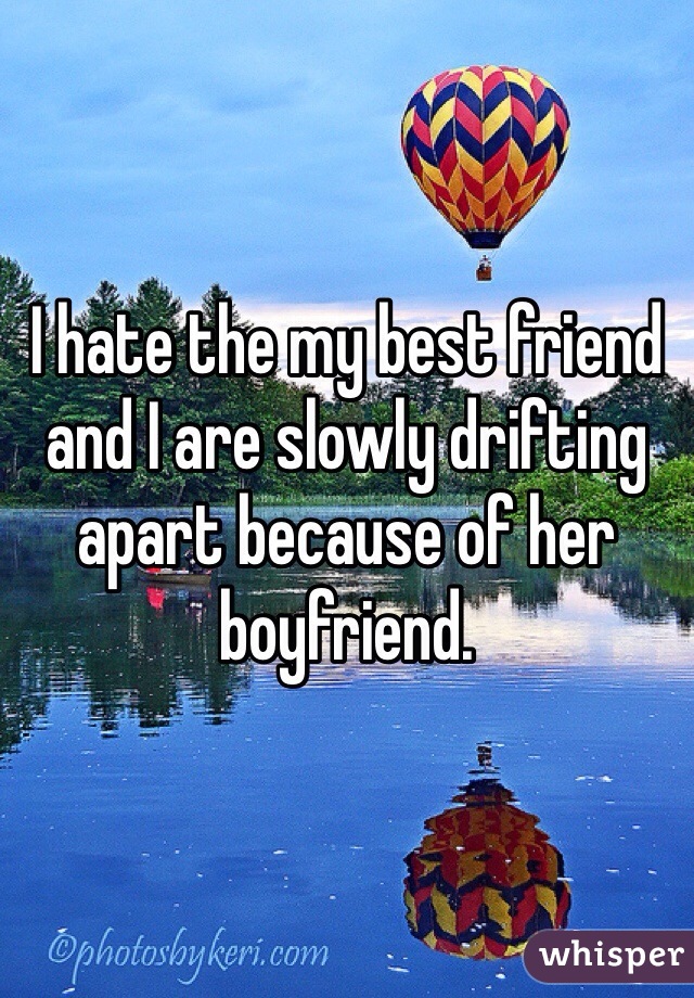 I hate the my best friend and I are slowly drifting apart because of her boyfriend.