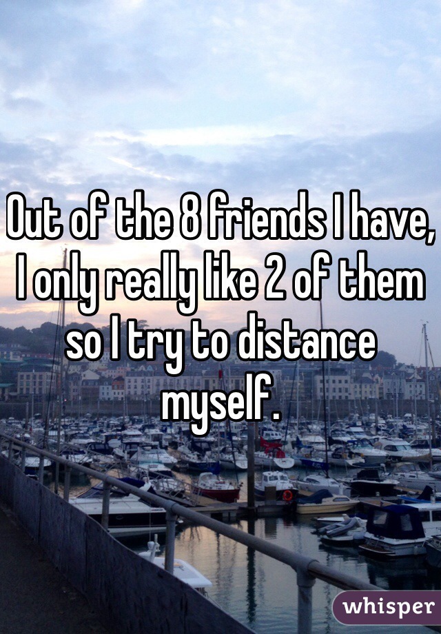 Out of the 8 friends I have, I only really like 2 of them so I try to distance myself. 