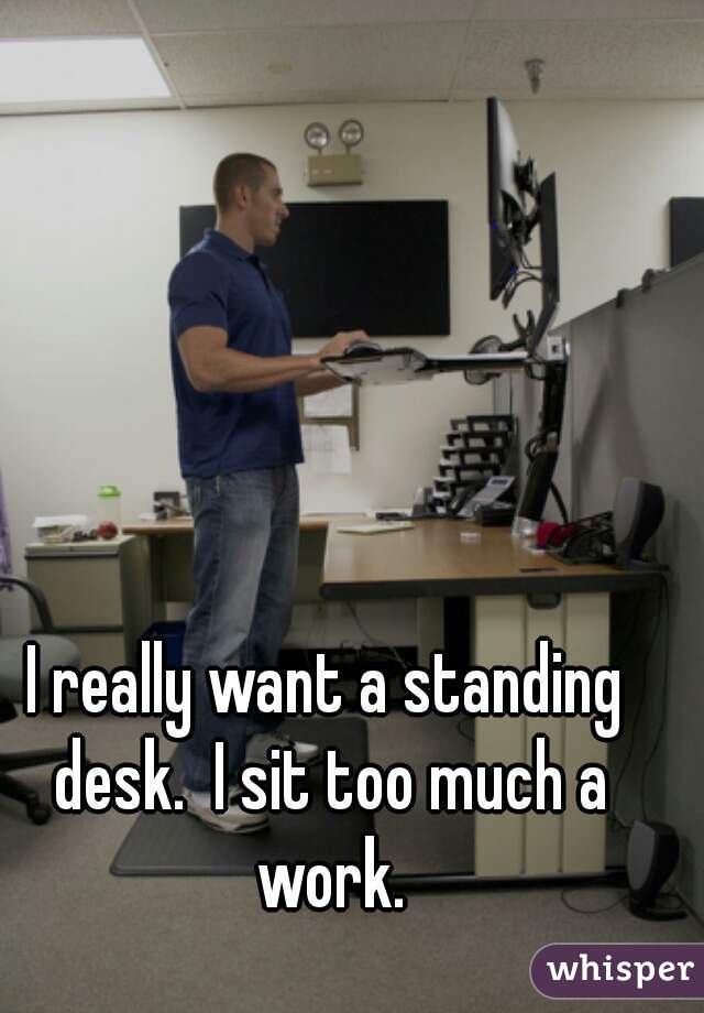I really want a standing desk.  I sit too much a work.