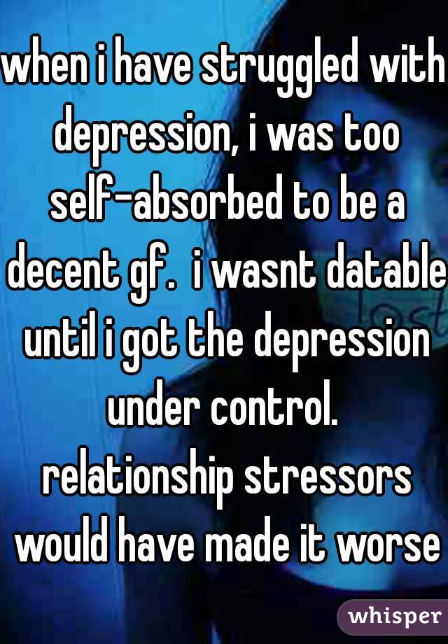 when i have struggled with depression, i was too self-absorbed to be a decent gf.  i wasnt datable until i got the depression under control.  relationship stressors would have made it worse