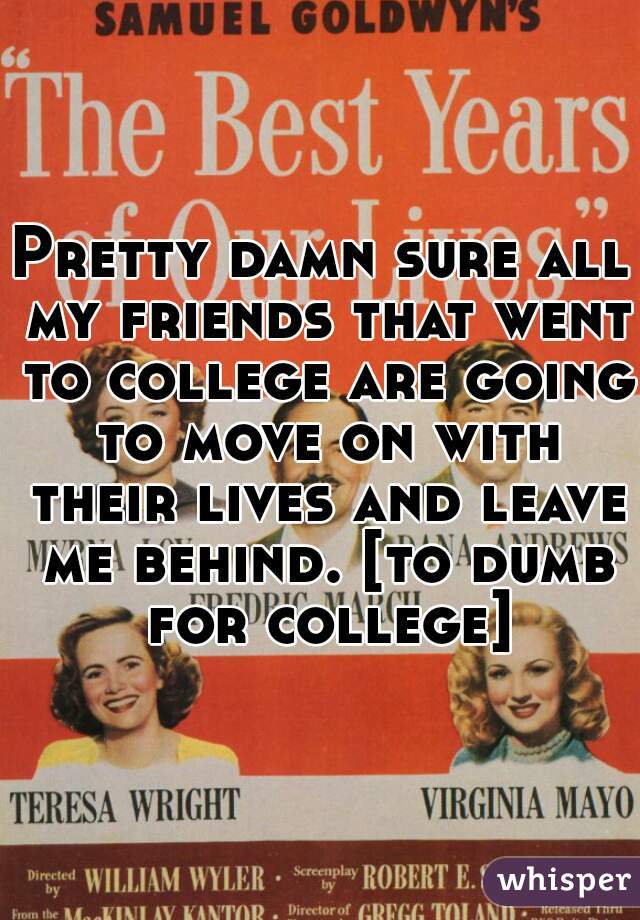 Pretty damn sure all my friends that went to college are going to move on with their lives and leave me behind. [to dumb for college]