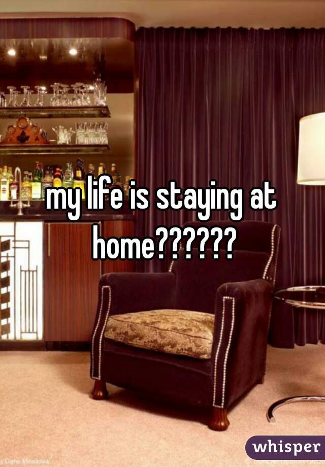 my life is staying at home??????
