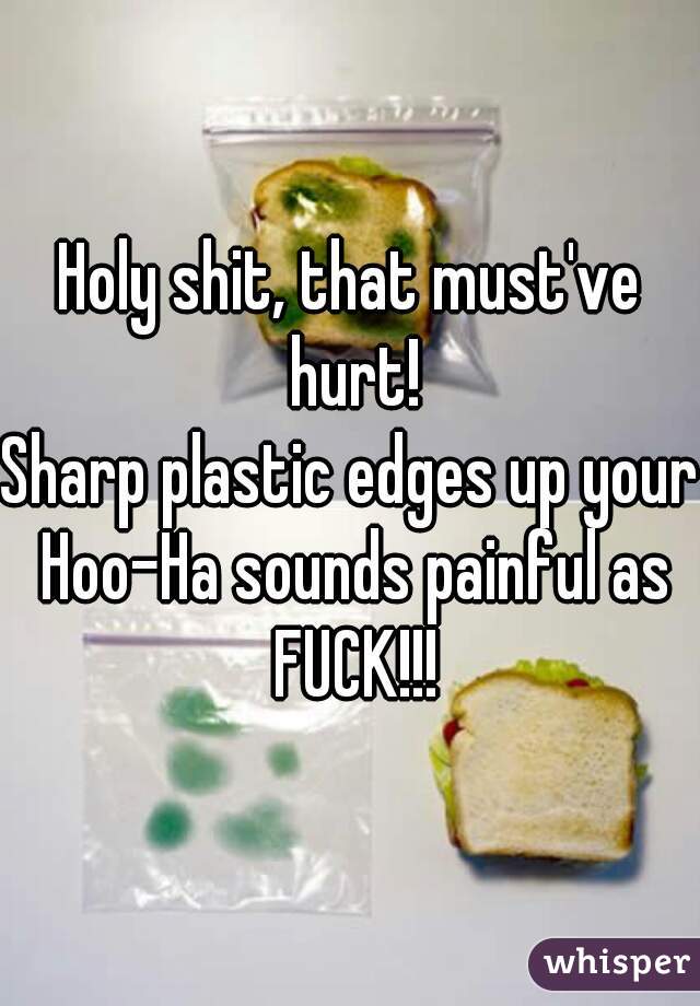 Holy shit, that must've hurt!
Sharp plastic edges up your Hoo-Ha sounds painful as FUCK!!!