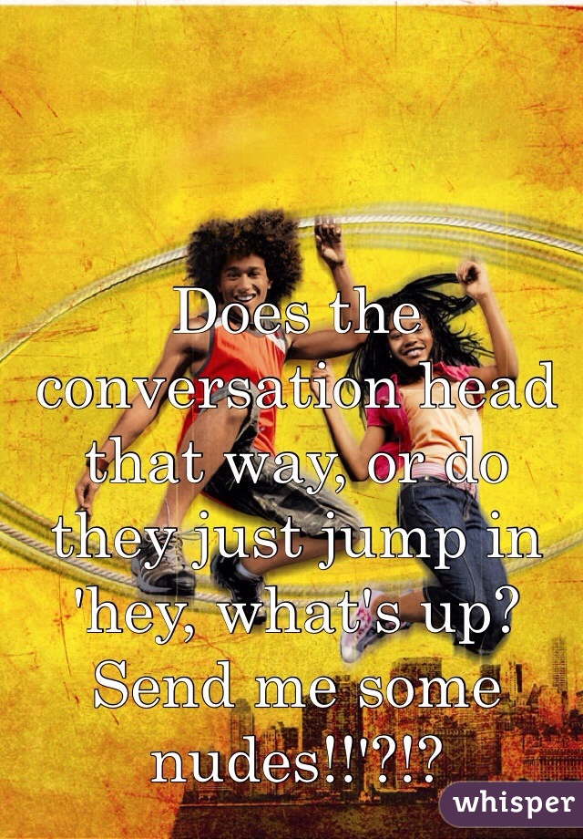 Does the conversation head that way, or do they just jump in 'hey, what's up? Send me some nudes!!'?!?