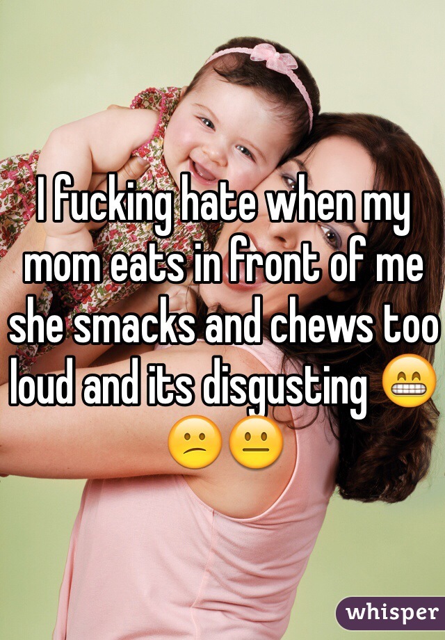 I fucking hate when my mom eats in front of me she smacks and chews too loud and its disgusting 😁😕😐