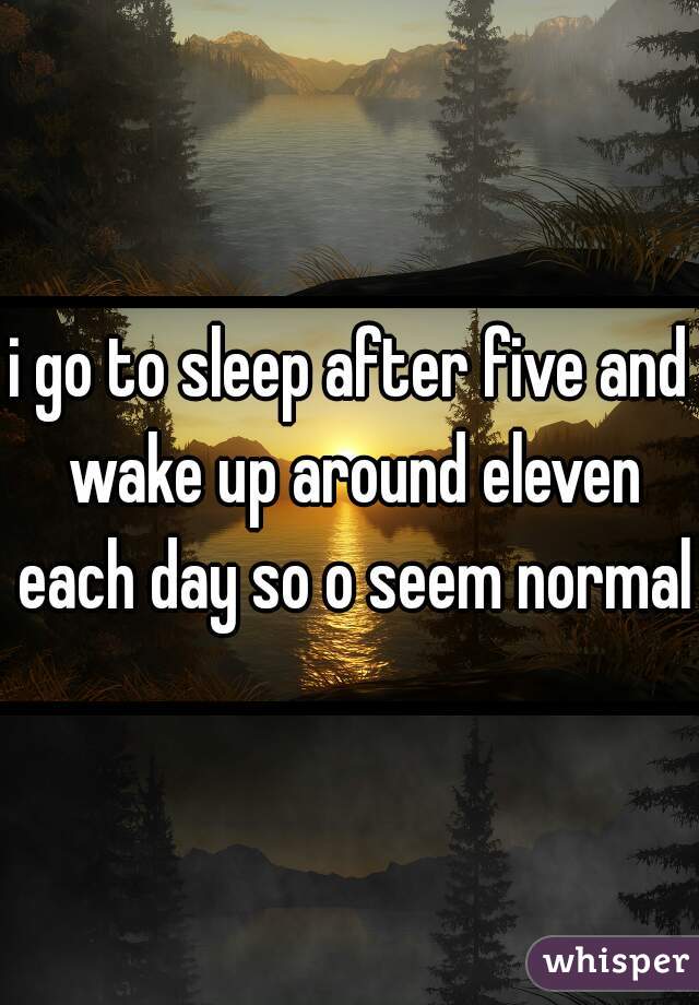 i go to sleep after five and wake up around eleven each day so o seem normal